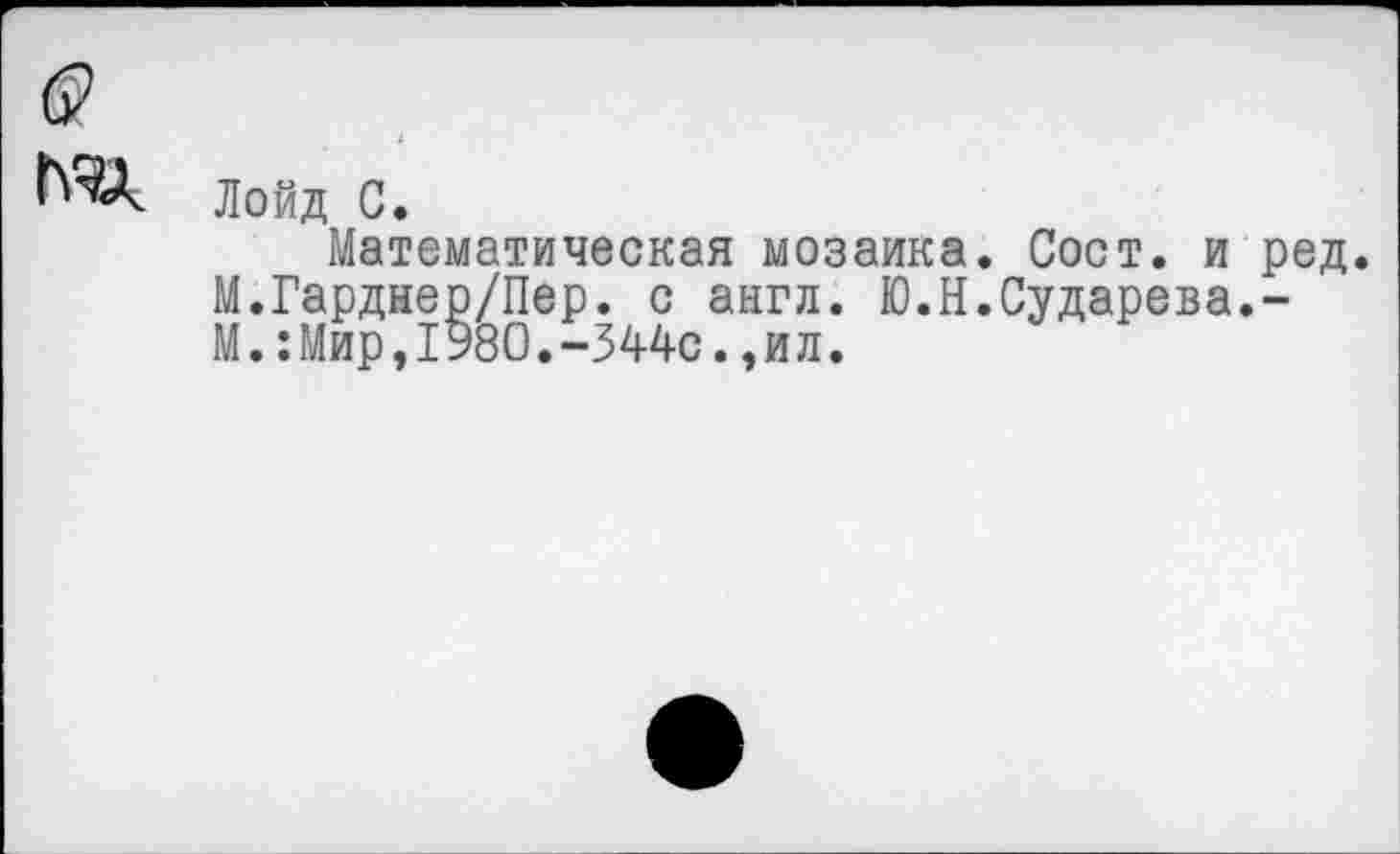 ﻿б?
Лойд С.
Математическая мозаика. Сост. и ред. М.Гарднер/Пер. с англ. Ю.Н.Сударева.-М.:Мир,1980.-344с.,ил.